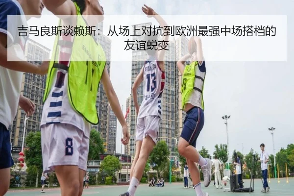 吉马良斯谈赖斯：从场上对抗到欧洲最强中场搭档的友谊蜕变