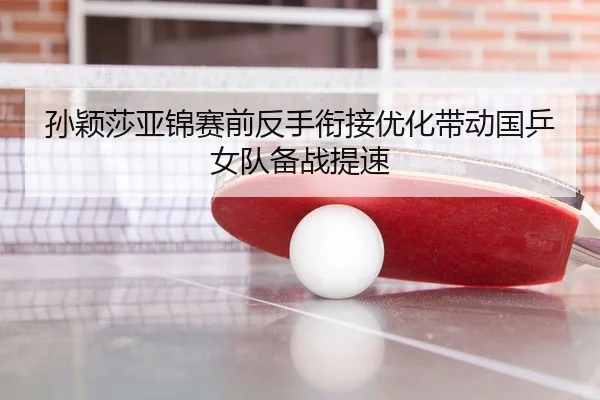孙颖莎亚锦赛前反手衔接优化带动国乒女队备战提速